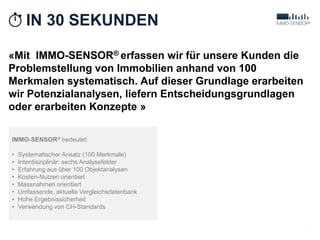 «Mit IMMO-SENSOR® erfassen wir für unsere Kunden die
Problemstellung von Immobilien anhand von 100
Merkmalen systematisch. Auf dieser Grundlage erarbeiten
wir Potenzialanalysen, liefern Entscheidungsgrundlagen
oder erarbeiten Konzepte »
2
IMMO-SENSOR® bedeutet:
• Systematischer Ansatz (100 Merkmale)
• Interdisziplinär: sechs Analysefelder
• Erfahrung aus über 100 Objektanalysen
• Kosten-Nutzen orientiert
• Massnahmen orientiert
• Umfassende, aktuelle Vergleichsdatenbank
• Hohe Ergebnissicherheit
• Verwendung von CH-Standards
IN 30 SEKUNDEN
 