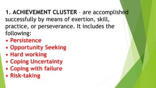 1. ACHIEVEMENT CLUSTER – are accomplished
successfully by means of exertion, skill,
practice, or perseverance. It includes the
following:
• Persistence
• Opportunity Seeking
• Hard working
• Coping Uncertainty
• Coping with failure
• Risk-taking
 