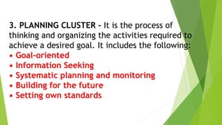 3. PLANNING CLUSTER – It is the process of
thinking and organizing the activities required to
achieve a desired goal. It includes the following:
• Goal-oriented
• Information Seeking
• Systematic planning and monitoring
• Building for the future
• Setting own standards
 