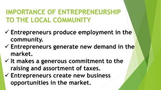 IMPORTANCE OF ENTREPRENEURSHIP
TO THE LOCAL COMMUNITY
 Entrepreneurs produce employment in the
community.
 Entrepreneurs generate new demand in the
market.
 It makes a generous commitment to the
raising and assortment of taxes.
 Entrepreneurs create new business
opportunities in the market.
 