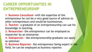 CAREER OPPORTUNITIES IN
ENTREPRENEURSHIP
1. Business Consultant- with the expertise of the
entrepreneur he can be a very good source of advices to
other entrepreneurs and would be businessman.
2. Teacher- a graduate of an entrepreneurship can use his
knowledge in teaching.
3. Researcher- the entrepreneur can be employed as
researcher by an enterprise.
4. Salesperson - the entrepreneurship graduate can apply
as salesman
5. Business Reporter- the entrepreneur being expert in the
field, he can be employed as business reporter.
 
