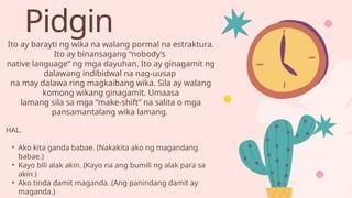 Pidgin
Ito ay barayti ng wika na walang pormal na estraktura.
Ito ay binansagang “nobody’s
native language” ng mga dayuhan. Ito ay ginagamit ng
dalawang indibidwal na nag-uusap
na may dalawa ring magkaibang wika. Sila ay walang
komong wikang ginagamit. Umaasa
lamang sila sa mga “make-shift” na salita o mga
pansamantalang wika lamang.
HAL.
• Ako kita ganda babae. (Nakakita ako ng magandang
babae.)
• Kayo bili alak akin. (Kayo na ang bumili ng alak para sa
akin.)
• Ako tinda damit maganda. (Ang panindang damit ay
maganda.)
 