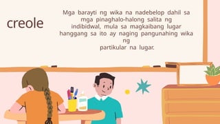 creole
Mga barayti ng wika na nadebelop dahil sa
mga pinaghalo-halong salita ng
indibidwal, mula sa magkaibang lugar
hanggang sa ito ay naging pangunahing wika
ng
partikular na lugar.
 
