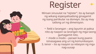 Register
Minsan sinusulat na “rejister”, ito ay barayti
ng wikang espesyalisadong ginagamit
ng isang partikular na domeyn. Ito ay may
tatlong uri ng dimensyon.
• field o larangan – ang layunin at paksa
nito ay naayon sa larangan ng mga taong
gumagamit nito.
• mode o modo – paraan kung paano
isinasagawa ang uri ng komunikasyon.
3. tenor – ito ay naayon sa relasyon ng mga
nag-uusap
 