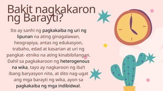 Bakit nagkakaron
ng Barayti?
Ito ay sanhi ng pagkakaiba ng uri ng
lipunan na ating ginagalawan,
heograpiya, antas ng edukasyon,
trabaho, edad at kasarian at uri ng
pangkat- etniko na ating kinabibilangan.
Dahil sa pagkakaroon ng heterogenous
na wika, tayo ay nagkaroon ng iba’t
ibang baryasyon nito, at dito nag-ugat
ang mga barayti ng wika, ayon sa
pagkakaiba ng mga indibidwal.
 