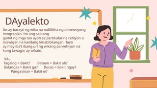 DAyalekto
Ito ay barayti ng wika na nalililkha ng dimensiyong
heograpiko. Ito ang salitang
gamit ng mga tao ayon sa partikular na rehiyon o
lalawigan na kanilang kinabibilangan. Tayo
ay may iba’t ibang uri ng wikang panrehiyon na
kung tawagin ay wikain.
HAL.
Tagalog = Bakit? Bataan = Bakit ah?
Batangas = Bakit ga? Ilocos = Bakit ngay?
Pangasinan = Bakit ei?
 
