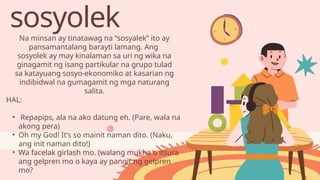 sosyolek
Na minsan ay tinatawag na “sosyalek” ito ay
pansamantalang barayti lamang. Ang
sosyolek ay may kinalaman sa uri ng wika na
ginagamit ng isang partikular na grupo tulad
sa katayuang sosyo-ekonomiko at kasarian ng
indibidwal na gumagamit ng mga naturang
salita.
HAL:
• Repapips, ala na ako datung eh. (Pare, wala na
akong pera)
• Oh my God! It’s so mainit naman dito. (Naku,
ang init naman dito!)
• Wa facelak girlash mo. (walang mukha o itsura
ang gelpren mo o kaya ay pangit ng gelpren
mo?
 