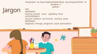 Jargon
Ang jargon ay mga tanging bokabularyo ng isang partikular na
pangkat o
gawain.
HAL.
ABOGADO
hearing exhibit court pleading fiscal
ACCOUNTANCY
account balance net income revenue asset
MEDISINA
diagnosis therapy prognosis ward prescription
 