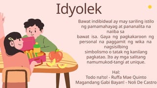 Idyolek
Bawat indibidwal ay may sariling istilo
ng pamamahayag at pananalita na
naiiba sa
bawat isa. Gaya ng pagkakaroon ng
personal na paggamit ng wika na
nagsisilbing
simbolismo o tatak ng kanilang
pagkatao. Ito ay mga salitang
namumukod-tangi at unique.
Hal:
Todo na’to! - Ruffa Mae Quinto
Magandang Gabi Bayan! - Noli De Castro
 