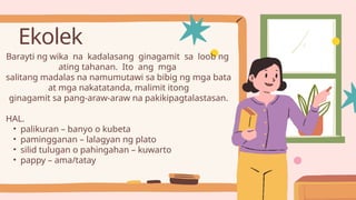 Ekolek
Barayti ng wika na kadalasang ginagamit sa loob ng
ating tahanan. Ito ang mga
salitang madalas na namumutawi sa bibig ng mga bata
at mga nakatatanda, malimit itong
ginagamit sa pang-araw-araw na pakikipagtalastasan.
HAL.
• palikuran – banyo o kubeta
• pamingganan – lalagyan ng plato
• silid tulugan o pahingahan – kuwarto
• pappy – ama/tatay
 