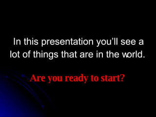 In this presentation you’ll see a lot of things that are in the world. Are you ready to start? 