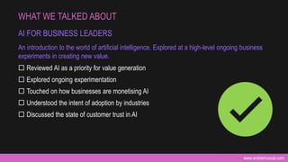 www.andremuscat.com
 Reviewed AI as a priority for value generation
 Explored ongoing experimentation
 Touched on how businesses are monetising AI
 Understood the intent of adoption by industries
 Discussed the state of customer trust in AI
WHAT WE TALKED ABOUT
AI FOR BUSINESS LEADERS
An introduction to the world of artificial intelligence. Explored at a high-level ongoing business
experiments in creating new value.
 