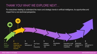 www.andremuscat.com
What matters in AI Series
For executives needing to understand the macro and strategic trends in artificial intelligence, its opportunities and
impact from a non-technical perspective.
THANK YOU! WHAT WE EXPLORE NEXT…
AI For
Business
Leaders
1
Utility of AI.
Unleashing new
value across
industries
2
Meet
Generative AI
3
Intelligent
Automation
(IA)
5
Monetisation
of AI
6
Essentials to build
solutions with AI
Capabilities
7
Stakeholder
Engagement in
AI Work
8
Risk
Management in
AI Work
9
The Future
of
Productivity
4
 