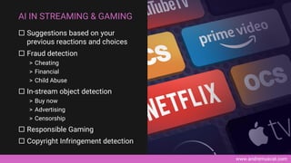 www.andremuscat.com
 Suggestions based on your
previous reactions and choices
 Fraud detection
> Cheating
> Financial
> Child Abuse
 In-stream object detection
> Buy now
> Advertising
> Censorship
 Responsible Gaming
 Copyright Infringement detection
AI IN STREAMING & GAMING
 