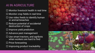 www.andremuscat.com
 Monitor livestock health in real time
 Monitor crop fields in real time
 Use video feeds to identify human
or animal breaches
 Reduce potential of accidental
destruction of crops
 Improve yield prediction
 Advance pest management
 Use smart tractors, and agribots
when workers are hard to find
 Price forecasting
 Improving product trackability
AI IN AGRICULTURE
Source: V7, 8 Practical applications of AI in agriculture
 