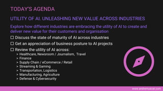www.andremuscat.com
 Discuss the state of maturity of AI across industries
 Get an appreciation of business posture to AI projects
 Review the utility of AI across:
> Healthcare, Newsroom / Journalism, Travel
> Finance
> Supply Chain / eCommerce / Retail
> Streaming & Gaming
> Transportation, Logistics
> Manufacturing, Agriculture
> Defense & Cybersecurity
TODAY’S AGENDA
UTILITY OF AI. UNLEASHING NEW VALUE ACROSS INDUSTRIES
Explore how different industries are embracing the utility of AI to create and
deliver new value for their customers and organisation
 