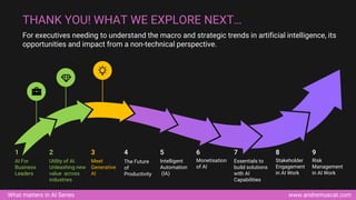 www.andremuscat.com
What matters in AI Series
For executives needing to understand the macro and strategic trends in artificial intelligence, its
opportunities and impact from a non-technical perspective.
THANK YOU! WHAT WE EXPLORE NEXT…
AI For
Business
Leaders
1
Utility of AI.
Unleashing new
value across
industries
2
Meet
Generative
AI
3
Intelligent
Automation
(IA)
5
Monetisation
of AI
6
Essentials to
build solutions
with AI
Capabilities
7
Stakeholder
Engagement
in AI Work
8
Risk
Management
in AI Work
9
The Future
of
Productivity
4
 