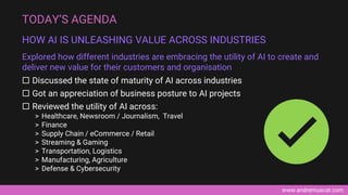 www.andremuscat.com
 Discussed the state of maturity of AI across industries
 Got an appreciation of business posture to AI projects
 Reviewed the utility of AI across:
> Healthcare, Newsroom / Journalism, Travel
> Finance
> Supply Chain / eCommerce / Retail
> Streaming & Gaming
> Transportation, Logistics
> Manufacturing, Agriculture
> Defense & Cybersecurity
TODAY’S AGENDA
HOW AI IS UNLEASHING VALUE ACROSS INDUSTRIES
Explored how different industries are embracing the utility of AI to create and
deliver new value for their customers and organisation
 