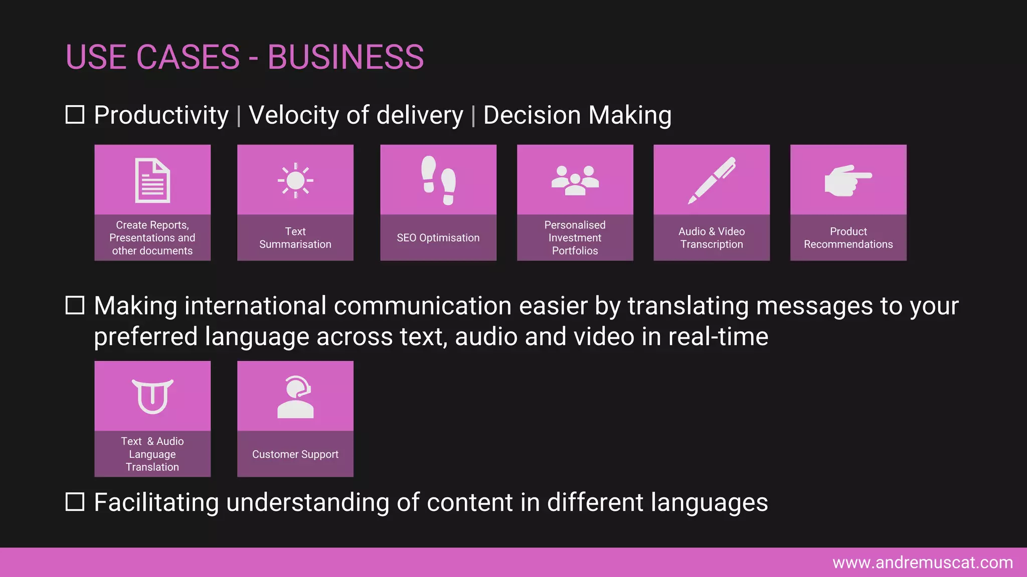 www.andremuscat.com
 Productivity | Velocity of delivery | Decision Making
 Making international communication easier by translating messages to your
preferred language across text, audio and video in real-time
 Facilitating understanding of content in different languages
USE CASES - BUSINESS
SEO Optimisation
Create Reports,
Presentations and
other documents
Text
Summarisation
Customer Support
Text & Audio
Language
Translation
Audio & Video
Transcription
Product
Recommendations
Personalised
Investment
Portfolios
 