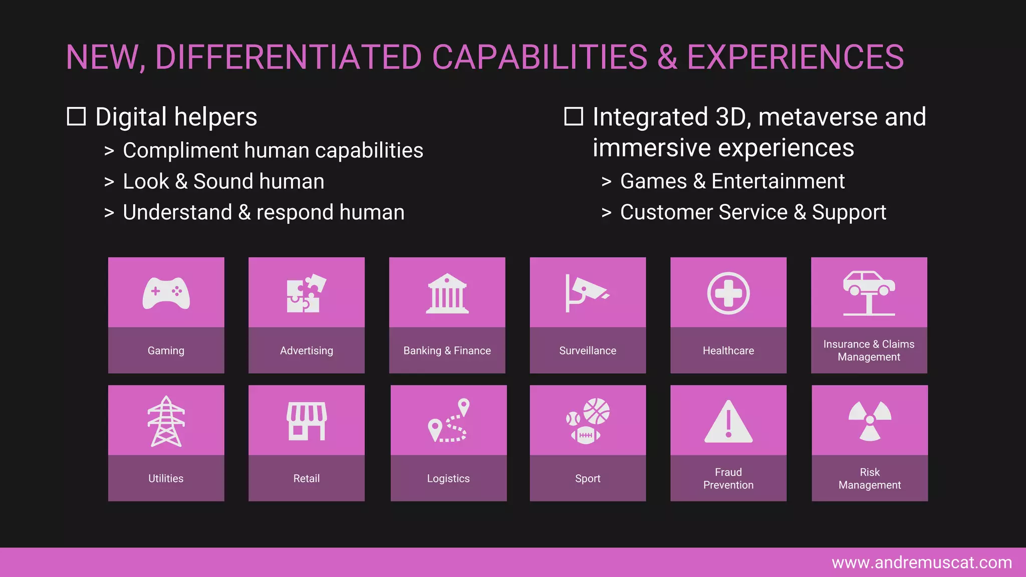 www.andremuscat.com
 Digital helpers
> Compliment human capabilities
> Look & Sound human
> Understand & respond human
NEW, DIFFERENTIATED CAPABILITIES & EXPERIENCES
 Integrated 3D, metaverse and
immersive experiences
> Games & Entertainment
> Customer Service & Support
Gaming Advertising Banking & Finance Surveillance Healthcare
Insurance & Claims
Management
Utilities Retail Logistics Sport
Fraud
Prevention
Risk
Management
 