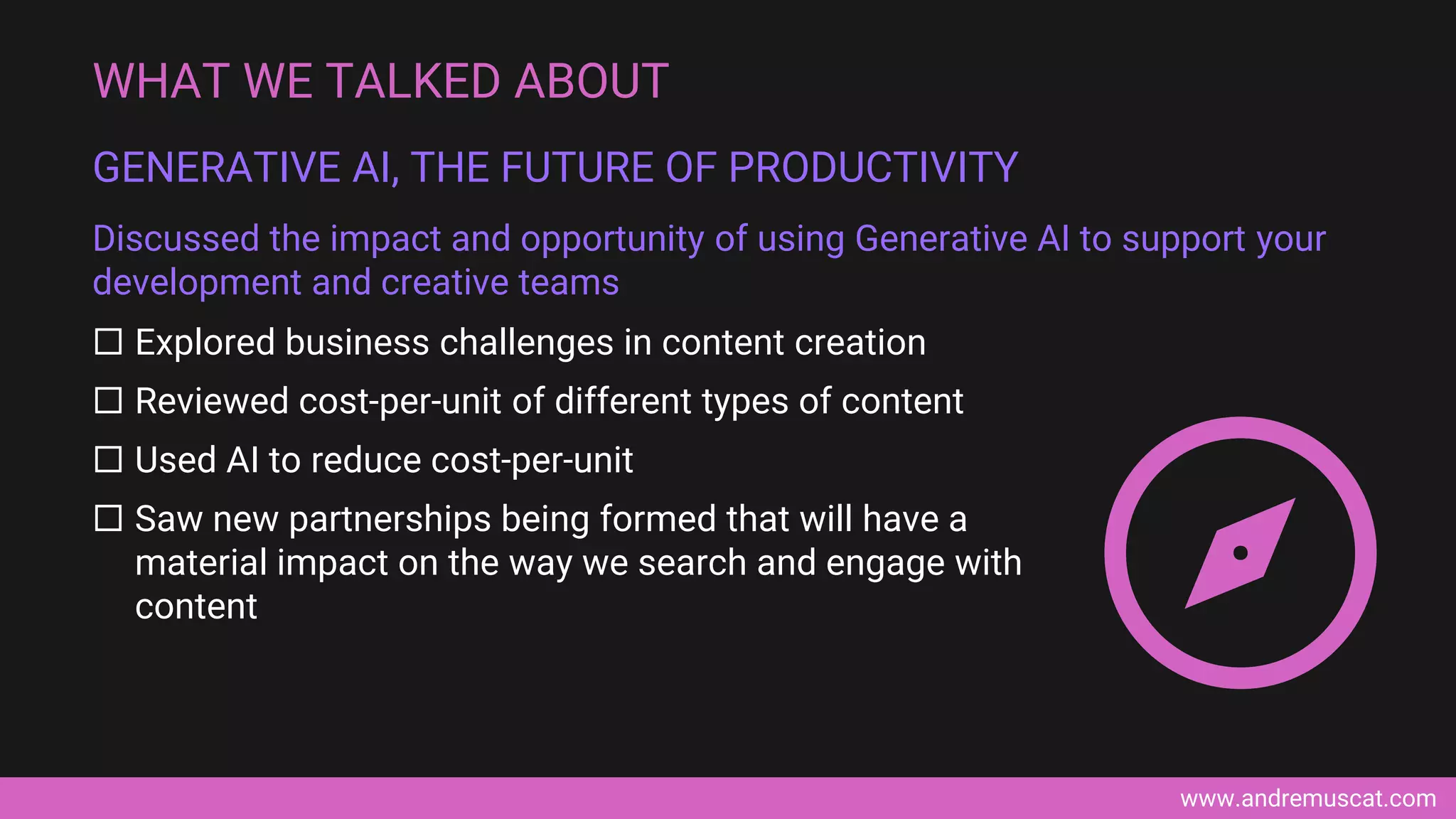www.andremuscat.com
 Explored business challenges in content creation
 Reviewed cost-per-unit of different types of content
 Used AI to reduce cost-per-unit
 Saw new partnerships being formed that will have a
material impact on the way we search and engage with
content
WHAT WE TALKED ABOUT
GENERATIVE AI, THE FUTURE OF PRODUCTIVITY
Discussed the impact and opportunity of using Generative AI to support your
development and creative teams
 