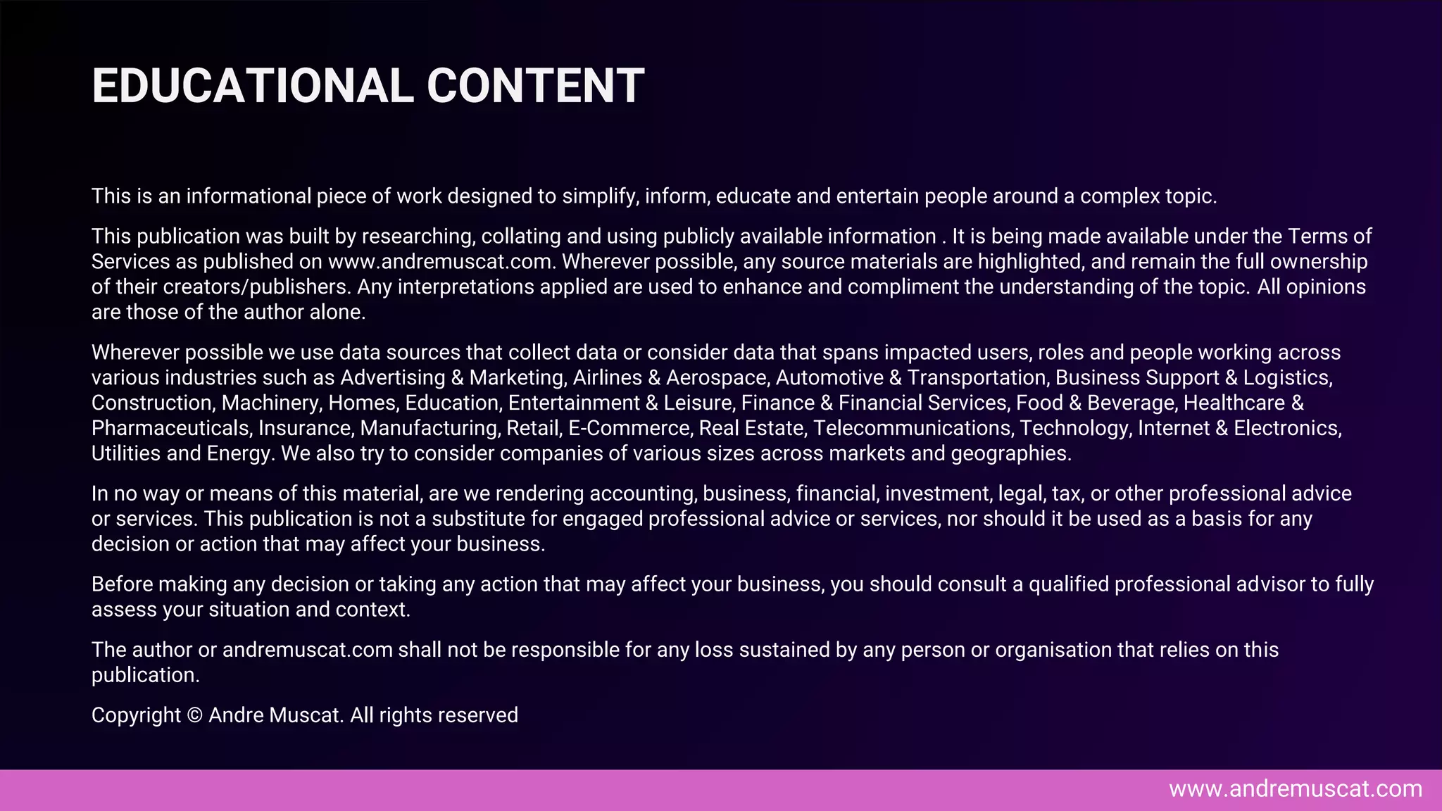 www.andremuscat.com
This is an informational piece of work designed to simplify, inform, educate and entertain people around a complex topic.
This publication was built by researching, collating and using publicly available information . It is being made available under the Terms of
Services as published on www.andremuscat.com. Wherever possible, any source materials are highlighted, and remain the full ownership
of their creators/publishers. Any interpretations applied are used to enhance and compliment the understanding of the topic. All opinions
are those of the author alone.
Wherever possible we use data sources that collect data or consider data that spans impacted users, roles and people working across
various industries such as Advertising & Marketing, Airlines & Aerospace, Automotive & Transportation, Business Support & Logistics,
Construction, Machinery, Homes, Education, Entertainment & Leisure, Finance & Financial Services, Food & Beverage, Healthcare &
Pharmaceuticals, Insurance, Manufacturing, Retail, E-Commerce, Real Estate, Telecommunications, Technology, Internet & Electronics,
Utilities and Energy. We also try to consider companies of various sizes across markets and geographies.
In no way or means of this material, are we rendering accounting, business, financial, investment, legal, tax, or other professional advice
or services. This publication is not a substitute for engaged professional advice or services, nor should it be used as a basis for any
decision or action that may affect your business.
Before making any decision or taking any action that may affect your business, you should consult a qualified professional advisor to fully
assess your situation and context.
The author or andremuscat.com shall not be responsible for any loss sustained by any person or organisation that relies on this
publication.
Copyright © Andre Muscat. All rights reserved
EDUCATIONAL CONTENT
 