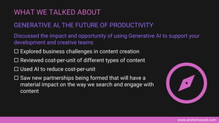 www.andremuscat.com
 Explored business challenges in content creation
 Reviewed cost-per-unit of different types of content
 Used AI to reduce cost-per-unit
 Saw new partnerships being formed that will have a
material impact on the way we search and engage with
content
WHAT WE TALKED ABOUT
GENERATIVE AI, THE FUTURE OF PRODUCTIVITY
Discussed the impact and opportunity of using Generative AI to support your
development and creative teams
 