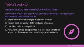 www.andremuscat.com
 Explore business challenges in content creation
 Review cost-per-unit of different types of content
 Use AI to reduce cost-per-unit
 New partnerships being formed that will have a material
impact on the way we search and engage with content
TODAY’S AGENDA
GENERATIVE AI, THE FUTURE OF PRODUCTIVITY
Discuss the impact and opportunity of using Generative AI to support your
development and creative teams
 