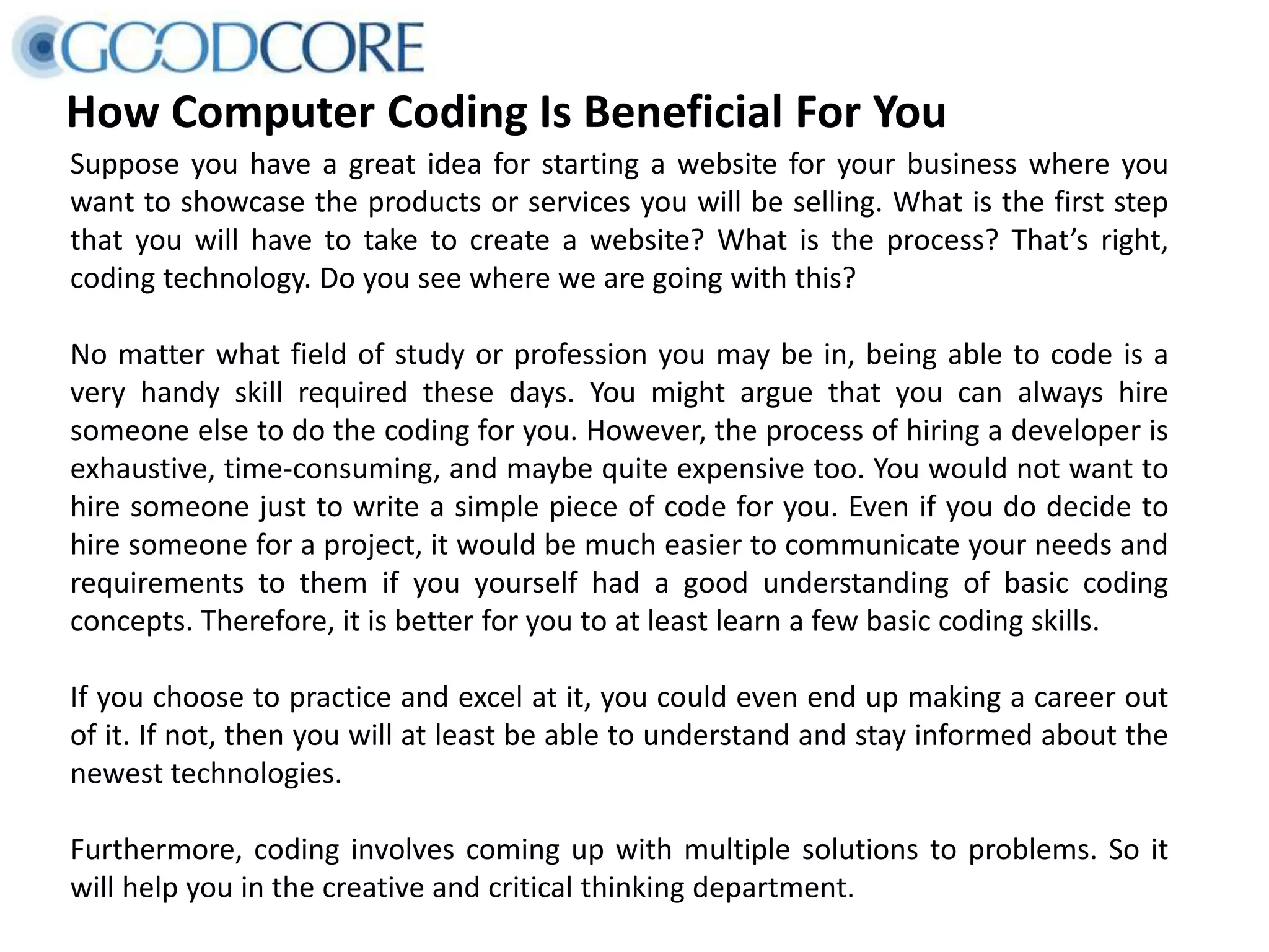 How Computer Coding Is Beneficial For You
Suppose you have a great idea for starting a website for your business where you
want to showcase the products or services you will be selling. What is the first step
that you will have to take to create a website? What is the process? That’s right,
coding technology. Do you see where we are going with this?
No matter what field of study or profession you may be in, being able to code is a
very handy skill required these days. You might argue that you can always hire
someone else to do the coding for you. However, the process of hiring a developer is
exhaustive, time-consuming, and maybe quite expensive too. You would not want to
hire someone just to write a simple piece of code for you. Even if you do decide to
hire someone for a project, it would be much easier to communicate your needs and
requirements to them if you yourself had a good understanding of basic coding
concepts. Therefore, it is better for you to at least learn a few basic coding skills.
If you choose to practice and excel at it, you could even end up making a career out
of it. If not, then you will at least be able to understand and stay informed about the
newest technologies.
Furthermore, coding involves coming up with multiple solutions to problems. So it
will help you in the creative and critical thinking department.
 