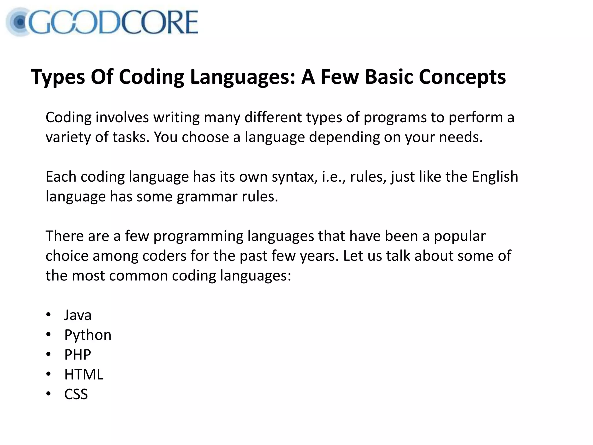 Types Of Coding Languages: A Few Basic Concepts
Coding involves writing many different types of programs to perform a
variety of tasks. You choose a language depending on your needs.
Each coding language has its own syntax, i.e., rules, just like the English
language has some grammar rules.
There are a few programming languages that have been a popular
choice among coders for the past few years. Let us talk about some of
the most common coding languages:
• Java
• Python
• PHP
• HTML
• CSS
 