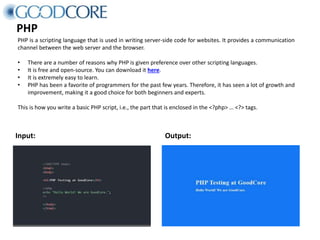PHP
PHP is a scripting language that is used in writing server-side code for websites. It provides a communication
channel between the web server and the browser.
• There are a number of reasons why PHP is given preference over other scripting languages.
• It is free and open-source. You can download it here.
• It is extremely easy to learn.
• PHP has been a favorite of programmers for the past few years. Therefore, it has seen a lot of growth and
improvement, making it a good choice for both beginners and experts.
This is how you write a basic PHP script, i.e., the part that is enclosed in the <?php> … <?> tags.
Input: Output:
 