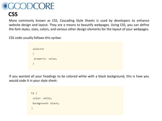 CSS
More commonly known as CSS, Cascading Style Sheets is used by developers to enhance
website design and layout. They are a means to beautify webpages. Using CSS, you can define
the font styles, sizes, colors, and various other design elements for the layout of your webpages.
CSS code usually follows this syntax:
If you wanted all your headings to be colored white with a black background, this is how you
would code it in your style sheet:
 