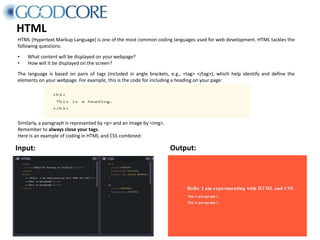 HTML
HTML (Hypertext Markup Language) is one of the most common coding languages used for web development. HTML tackles the
following questions:
• What content will be displayed on your webpage?
• How will it be displayed on the screen?
The language is based on pairs of tags (included in angle brackets, e.g., <tag> </tag>), which help identify and define the
elements on your webpage. For example, this is the code for including a heading on your page:
Input: Output:
Similarly, a paragraph is represented by <p> and an image by <img>.
Remember to always close your tags.
Here is an example of coding in HTML and CSS combined:
 