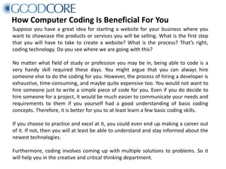 How Computer Coding Is Beneficial For You
Suppose you have a great idea for starting a website for your business where you
want to showcase the products or services you will be selling. What is the first step
that you will have to take to create a website? What is the process? That’s right,
coding technology. Do you see where we are going with this?
No matter what field of study or profession you may be in, being able to code is a
very handy skill required these days. You might argue that you can always hire
someone else to do the coding for you. However, the process of hiring a developer is
exhaustive, time-consuming, and maybe quite expensive too. You would not want to
hire someone just to write a simple piece of code for you. Even if you do decide to
hire someone for a project, it would be much easier to communicate your needs and
requirements to them if you yourself had a good understanding of basic coding
concepts. Therefore, it is better for you to at least learn a few basic coding skills.
If you choose to practice and excel at it, you could even end up making a career out
of it. If not, then you will at least be able to understand and stay informed about the
newest technologies.
Furthermore, coding involves coming up with multiple solutions to problems. So it
will help you in the creative and critical thinking department.
 