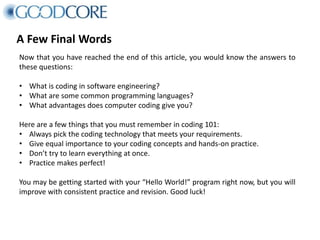A Few Final Words
Now that you have reached the end of this article, you would know the answers to
these questions:
• What is coding in software engineering?
• What are some common programming languages?
• What advantages does computer coding give you?
Here are a few things that you must remember in coding 101:
• Always pick the coding technology that meets your requirements.
• Give equal importance to your coding concepts and hands-on practice.
• Don’t try to learn everything at once.
• Practice makes perfect!
You may be getting started with your “Hello World!” program right now, but you will
improve with consistent practice and revision. Good luck!
 