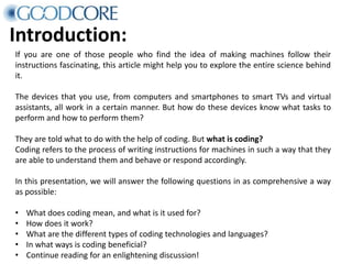 Introduction:
If you are one of those people who find the idea of making machines follow their
instructions fascinating, this article might help you to explore the entire science behind
it.
The devices that you use, from computers and smartphones to smart TVs and virtual
assistants, all work in a certain manner. But how do these devices know what tasks to
perform and how to perform them?
They are told what to do with the help of coding. But what is coding?
Coding refers to the process of writing instructions for machines in such a way that they
are able to understand them and behave or respond accordingly.
In this presentation, we will answer the following questions in as comprehensive a way
as possible:
• What does coding mean, and what is it used for?
• How does it work?
• What are the different types of coding technologies and languages?
• In what ways is coding beneficial?
• Continue reading for an enlightening discussion!
 