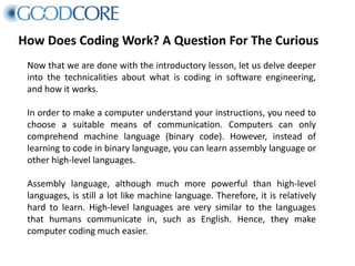 How Does Coding Work? A Question For The Curious
Now that we are done with the introductory lesson, let us delve deeper
into the technicalities about what is coding in software engineering,
and how it works.
In order to make a computer understand your instructions, you need to
choose a suitable means of communication. Computers can only
comprehend machine language (binary code). However, instead of
learning to code in binary language, you can learn assembly language or
other high-level languages.
Assembly language, although much more powerful than high-level
languages, is still a lot like machine language. Therefore, it is relatively
hard to learn. High-level languages are very similar to the languages
that humans communicate in, such as English. Hence, they make
computer coding much easier.
 