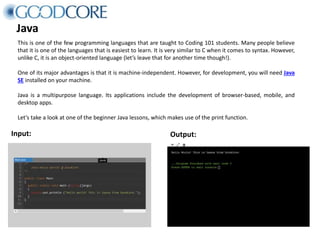 Java
This is one of the few programming languages that are taught to Coding 101 students. Many people believe
that it is one of the languages that is easiest to learn. It is very similar to C when it comes to syntax. However,
unlike C, it is an object-oriented language (let’s leave that for another time though!).
One of its major advantages is that it is machine-independent. However, for development, you will need Java
SE installed on your machine.
Java is a multipurpose language. Its applications include the development of browser-based, mobile, and
desktop apps.
Let’s take a look at one of the beginner Java lessons, which makes use of the print function.
Input: Output:
 