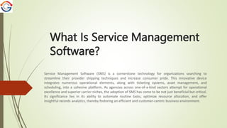 What Is Service Management
Software?
Service Management Software (SMS) is a cornerstone technology for organizations searching to
streamline their provider shipping techniques and increase consumer pride. This innovative device
integrates numerous operational elements, along with ticketing systems, asset management, and
scheduling, into a cohesive platform. As agencies across one-of-a-kind sectors attempt for operational
excellence and superior carrier niches, the adoption of SMS has come to be not just beneficial but critical.
Its significance lies in its ability to automate routine tasks, optimize resource allocation, and offer
insightful records analytics, thereby fostering an efficient and customer-centric business environment.
 