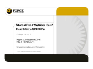 What’s a Crisis & Why ShouldICare?
Presentationto NCSU PRSSA
October 13, 2015
Roger M. Friedensen, APR
Ray J. Hornak, APR
forgecommunications.com| @forgecomm
© 2015 ForgeCommunications,LLC |AllRights Reserved.
 