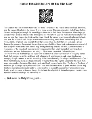 Human Behaviors In Lord Of The Flies Essay
The Lord of the Flies Human Behaviors The book The Lord of the Flies is about sacrifice, decisions,
and the biggest life choices the boys will ever come across. The main characters Jack, Piggy, Ralph,
Simon, and Roger go through the most biggest obstacles in their lives. The question all the boys get
asked in their minds is life or death. Throughout the whole book you can watch the human behaviors
and see how they change the book and the boys. I think the human behaviors really change the book
and how the story will end. People want to ensure their safety, even if that means being with the
wrong people or group. One example from the book is when most of the boys join Jack s group
because he pressures them out of fear so they are scared of him. Since Jack makes everyone scared of
him everyone wants to be with him so they don t get hurt by him and his tribe. Another example is
when most of the boys think hunting is more important to their safety instead of worrying about
shelter and warmth. Ralph ensures his safety ... Show more content on Helpwriting.net ...
The main decision that the boys are faced with is if they will choose civilization or savagery. In the
book Jack chooses to go live and hunt with whoever will join him so in Jack s case he chooses
savagery. Ralph chooses to use his leadership skills for the better by deciding to build huts and a fire. I
think Ralph making these good decisions and everyone thinks he s a great leader,and this made Jack
even more mad so that caused Jack to try and take Ralph s power/leadership . The boys in The Lord of
the Flies get so caught up in power they don t care what ends they have to go to. Another reason why
the boys must choose the right leader is so their safety is ensured because if they choose the wrong
leader heir lives could be in more danger. In the book I really think it shows how power can take over
the mind and how the boys are introduced to
... Get more on HelpWriting.net ...
 