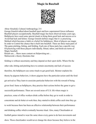 Magic In Baseball
Abrar Alrashidi, Cultural Anthropology 211
George Gmelch talked about baseball sport and how supernatural forces influence
Baseball players occupationally. Baseball magic has been observed many years ago,
Ballplayers have used some special rituals to bring them good luck and success or to
Avoid bad luck and failure. George Gmelch defines magic that it s a practicing
Method which becomes a habit or a belief for ballplayers. Most of players use magic
In order to Control the chance that is built into baseball. There are three main parts of
The game pitching, hitting, and fielding. Each one of these parts has a specific way
Of practicing with those players individually. Ritual, taboo, and fetish are terms of
Magic baseball.
Rituals are ... Show more content on Helpwriting.net ...
Malinowski s theory illustrates that
fielding is without uncertainty and they depend on their sport skills. Where On the
other side, hitting and pitching have to contain uncertainty and lack of success
therefore, the ballplayers use some rituals to get good luck. Skinner explains his
theory by pigeons behaviors, it shows pigeons have the particular action until the food
get arrived so They learn to associate particular behaviors with the reward of being
given food. Same as ballplayers, they practice their actions before the game to get a
successful performance. There are several areas of U.S. life where magic is
practices, some of office workers drink coffee before they go to work in order to
concentrate and do better at work then, they started to drink coffee each time they go
to work because there has been an effective relationship between their performance
and drinking coffee which eventually become ritual. Also, many Cheerleaders at
football games intend to wear the same shoes every game to do best movements and
show. Those cheerleaders would never change the shoes because they believe in the
 