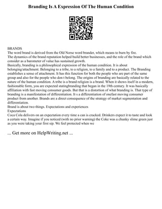 Branding Is A Expression Of The Human Condition
BRANDS
The word brand is derived from the Old Norse word brander, which means to burn by fire.
The dynamics of the brand reputation helped build better businesses, and the role of the brand which
consider as a barometer of value has sustained growth.
Basically, branding is a philosophical expression of the human condition. It is about
belonging/attachment. Belonging to a tribe, to a religion, to a family and to a product. The Branding
establishes a sense of attachment. It has this function for both the people who are part of the same
group and also for the people who don t belong. The origins of branding are basically related to the
nature of the human condition. A tribe is a brand religion is a brand. When it shows itself in a modern,
fashionable form, you are expected statingbranding that began in the 19th century. It was basically
affiliation with fast moving consumer goods. But that is a distortion of what branding is. That type of
branding is a manifestation of differentiation. It s a differentiation of onefast moving consumer
product from another. Brands are a direct consequence of the strategy of market segmentation and
differentiation.
Brand is about two things. Expectations and experiences
Expectations
Coca Cola delivers on an expectation every time a can is cracked. Drinkers expect it to taste and look
a certain way. Imagine if you noticed (with no prior warning) the Coke was a chunky slime green just
as you were taking your first sip. We feel protected when we
... Get more on HelpWriting.net ...
 