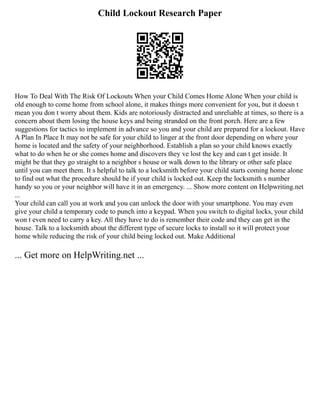 Child Lockout Research Paper
How To Deal With The Risk Of Lockouts When your Child Comes Home Alone When your child is
old enough to come home from school alone, it makes things more convenient for you, but it doesn t
mean you don t worry about them. Kids are notoriously distracted and unreliable at times, so there is a
concern about them losing the house keys and being stranded on the front porch. Here are a few
suggestions for tactics to implement in advance so you and your child are prepared for a lockout. Have
A Plan In Place It may not be safe for your child to linger at the front door depending on where your
home is located and the safety of your neighborhood. Establish a plan so your child knows exactly
what to do when he or she comes home and discovers they ve lost the key and can t get inside. It
might be that they go straight to a neighbor s house or walk down to the library or other safe place
until you can meet them. It s helpful to talk to a locksmith before your child starts coming home alone
to find out what the procedure should be if your child is locked out. Keep the locksmith s number
handy so you or your neighbor will have it in an emergency. ... Show more content on Helpwriting.net
...
Your child can call you at work and you can unlock the door with your smartphone. You may even
give your child a temporary code to punch into a keypad. When you switch to digital locks, your child
won t even need to carry a key. All they have to do is remember their code and they can get in the
house. Talk to a locksmith about the different type of secure locks to install so it will protect your
home while reducing the risk of your child being locked out. Make Additional
... Get more on HelpWriting.net ...
 