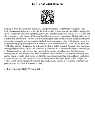 Life Is Not What It Seems
Life is not What It Seems Emily Dickinson, Countee Cullen and John Donne live different lives.
Emily Dickinson tells listeners in Tell All the Truth but Tell It Slant , that they should live a happy life,
instead of settle for only looking at the negatives. She does tell readers that humans are too infirm and
she is absolutely right. Countee Cullen and John Donne are perfect examples of this in Incident Yet do
I marvel and Holy Sonnet 14 where they are suffering and weak. There is always a conflict or tragedy
that crashes on people, and some people it is hard for them to get to a place in life that they want to be
in. Some things people never get over it, and that is what makes them weak. In Tell All the Truth, But
Tell It Slant by Emily Dickinson, she tells us to live life to its full potential. No matter how much one
is struggling they should always live a fantastic life, because life is too beautiful to lose. The message
of this poem is to not let weakness live vicariously through an individual. Also that the humanity
cannot grasp the true beauty of life. Since individuals always focused on the negatives of things they
are too fragile to handle what beauty life beholds. Individuals mourn they sulk and Emily wants them
to move on from that. Since they are a delicate Emily writes Too bright for our infirm Delight The
Truth s superb surprise (Emily Dickinson). Yes, Emily is right humans are too infirm to handle what
power life has over them. Life needs to come
... Get more on HelpWriting.net ...
 