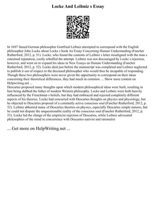 Locke And Leibniz s Essay
In 1697 famed German philosopher Gottfried Leibniz attempted to correspond with the English
philosopher John Locke about Locke s book An Essay Concerning Human Understanding (Fancher
Rutherford, 2012, p. 51). Locke, who found the contents of Leibniz s letter misaligned with the man s
esteemed reputation, coolly rebuffed the attempt. Leibniz was not discouraged by Locke s rejection,
however, and went on to expand his ideas in New Essays on Human Understanding (Fancher
Rutherford, 2012, p. 52). Locke died just before the manuscript was completed and Leibniz neglected
to publish it out of respect to the deceased philosopher who would thus be incapable of responding.
Though these two philosophers were never given the opportunity to correspond on their ideas
concerning their theoretical differences, they had much in common. ... Show more content on
Helpwriting.net ...
Descartes proposed many thoughts upon which modern philosophical ideas were built, resulting in
him being dubbed the father of modern Western philosophy. Locke and Leibniz were both heavily
influenced by the Frenchman s beliefs, but they had embraced and rejected completely different
aspects of his theories. Locke had concurred with Descartes thoughts on physics and physiology, but
he objected to Descartes proposal of a constantly active conscious soul (Fancher Rutherford, 2012, p.
52). Leibniz abhorred many of Descartes theories on physics, especially Descartes simple natures, but
he could not dispute the unquestionable reality of the conscious soul (Fancher Rutherford, 2012, p.
53). Locke led the charge of the empiricist rejection of Descartes, while Leibniz advocated
philosophies of the mind in concurrence with Descartes nativist and rationalist
... Get more on HelpWriting.net ...
 