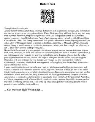 Reduce Pain
Strategies to reduce the pain
A large number of researchers have observed that factors such as emotions, thoughts, and expectations
can have an impact on our perceptions of pain. If you think something will hurt, then it may hurt more
than expected. Moreover, the pain will get worse when you feel upset or scared. To explain this
reason, researchers Ronald Melzack and Patrick Wall proposed a theory which is called Control Gate
Control in the 1960s. This theory recommends that spinal cord contains a neurological gate which can
either allow or block pain signals to connect to the brain. According to Melzack and Wall, This gate
control theory is usually to use to explain the phantom or chronic pain. For example, we often tend to
rub ... Show more content on Helpwriting.net ...
Biofeedback therapy can help you recognize the signs when you have an increase in tension in your
back, neck, shoulders, or head. This tension can increase secretly and when it reaches a certain level, it
can be the reason why you pain. By applying biofeedback, early detection of signs that the body s
parts respond to stress and that you can take steps to relax your muscles before experiencing pain.
Relaxation will also be taught by your therapist, so you can see how much control you have
overstressed. In my case, biofeedback was supportive. After applying this theory about two months, I
feel a lot better than before.
I was a manicurist in the past, but right now I quit my job because my health is getting weaker and
weaker. I often sit in a vulnerable position; indeed, my neck, shoulder, or back got hurt at the end of
the day. And acupuncture was my choice to reduce the pain. Previously, acupuncture was only used in
traditional Chinese medicine, but today acupuncture has been applied in many European countries.
Acupuncture is a special needle that points to a particular point on the body for pain relief. According
to Chinese, acupuncture will affect the blood vessels, circulatory system. Especially, acupuncture has
the effect of reducing chronic pain. This is the top effect of acupuncture in helping patients relieve
persistent pain, including back problems,
... Get more on HelpWriting.net ...
 