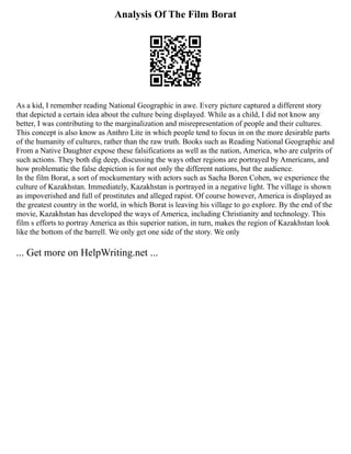 Analysis Of The Film Borat
As a kid, I remember reading National Geographic in awe. Every picture captured a different story
that depicted a certain idea about the culture being displayed. While as a child, I did not know any
better, I was contributing to the marginalization and misrepresentation of people and their cultures.
This concept is also know as Anthro Lite in which people tend to focus in on the more desirable parts
of the humanity of cultures, rather than the raw truth. Books such as Reading National Geographic and
From a Native Daughter expose these falsifications as well as the nation, America, who are culprits of
such actions. They both dig deep, discussing the ways other regions are portrayed by Americans, and
how problematic the false depiction is for not only the different nations, but the audience.
In the film Borat, a sort of mockumentary with actors such as Sacha Boren Cohen, we experience the
culture of Kazakhstan. Immediately, Kazakhstan is portrayed in a negative light. The village is shown
as impoverished and full of prostitutes and alleged rapist. Of course however, America is displayed as
the greatest country in the world, in which Borat is leaving his village to go explore. By the end of the
movie, Kazakhstan has developed the ways of America, including Christianity and technology. This
film s efforts to portray America as this superior nation, in turn, makes the region of Kazakhstan look
like the bottom of the barrell. We only get one side of the story. We only
... Get more on HelpWriting.net ...
 