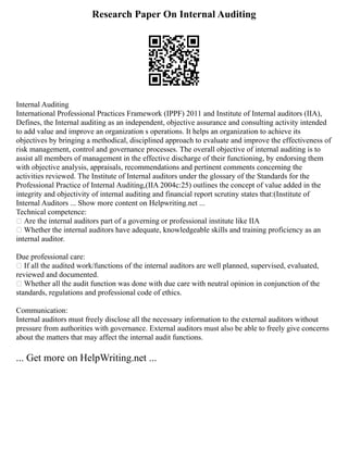 Research Paper On Internal Auditing
Internal Auditing
International Professional Practices Framework (IPPF) 2011 and Institute of Internal auditors (IIA),
Defines, the Internal auditing as an independent, objective assurance and consulting activity intended
to add value and improve an organization s operations. It helps an organization to achieve its
objectives by bringing a methodical, disciplined approach to evaluate and improve the effectiveness of
risk management, control and governance processes. The overall objective of internal auditing is to
assist all members of management in the effective discharge of their functioning, by endorsing them
with objective analysis, appraisals, recommendations and pertinent comments concerning the
activities reviewed. The Institute of Internal auditors under the glossary of the Standards for the
Professional Practice of Internal Auditing,(IIA 2004c:25) outlines the concept of value added in the
integrity and objectivity of internal auditing and financial report scrutiny states that:(Institute of
Internal Auditors ... Show more content on Helpwriting.net ...
Technical competence:
 Are the internal auditors part of a governing or professional institute like IIA
 Whether the internal auditors have adequate, knowledgeable skills and training proficiency as an
internal auditor.
Due professional care:
 If all the audited work/functions of the internal auditors are well planned, supervised, evaluated,
reviewed and documented.
 Whether all the audit function was done with due care with neutral opinion in conjunction of the
standards, regulations and professional code of ethics.
Communication:
Internal auditors must freely disclose all the necessary information to the external auditors without
pressure from authorities with governance. External auditors must also be able to freely give concerns
about the matters that may affect the internal audit functions.
... Get more on HelpWriting.net ...
 