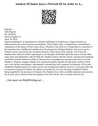 Analysis Of James Joyce s Portrait Of An Artist As A...
Hagerty 1
John Hagerty
Ms. Brillante
Honors English 12
April 10, 2016
Organized Religion: an Impediment to Human Fulfillment In Catholicism, religious beliefs are
determined by the sacred scripture and tradition. These beliefs offer a comprehensive and definitive
explanation of the nature of God. James Joyce s Portrait of An Artist as a Young Man is a narration of
the transition from childhood to adulthood of the protagonist, Stephen Dedalus, who grows up in a
Catholic society and family life in Ireland. Because of the nature of his church s role in his life,
Stephen faces internal conflict regarding his own thoughts and beliefs about the nature of God. After
many trials and tribulations with his faith life, Stephen realizes that the church s unequivocal teachings
and beliefs actually hinder his ability to find answers to metaphysical questions that arise in his life.
Stephen s religious struggles display how organized religion impedes an individual s ability to find
one s own identity and purpose, subsequently contradicting God s purpose for humanity. In his early
childhood, Stephen proactively seeks out his own meaning and identity; however, as he gets older and
is exposed to organized religion, his ability to consider his own true meaning is hindered. Before
being engulfed by the pressures of religious life, Stephen lives with a youthful optimism and curiosity.
He actively tries to find out what the purpose of his life will be. This is evident when he sits
... Get more on HelpWriting.net ...
 
